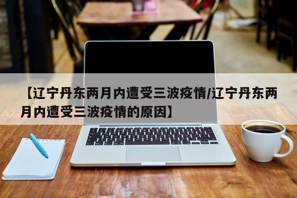【辽宁丹东两月内遭受三波疫情/辽宁丹东两月内遭受三波疫情的原因】
