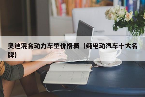 奥迪混合动力车型价格表（纯电动汽车十大名牌）